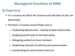 (2) Organizing
 It is a process by which the structure and allocation of jobs are
determined
 Therefore, it involves several things such as
o Establishing departments – dealing complex relationships
o Assigning specific tasks to the team below
o Delegating authority to team members
o Establishing channels of authority and communication
o Coordinating the work of entire team etc.
Managerial Functions of HRM
 