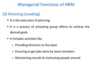 (3) Directing (Leading)
 It is the execution of planning
 It is a process of activating group efforts to achieve the
desired goals
 It includes activities like
o Providing direction to the team
o Ensuring to get jobs done by team members
o Maintaining morale & motivating people around
Managerial Functions of HRM
 