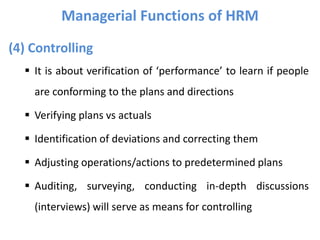 (4) Controlling
 It is about verification of ‘performance’ to learn if people
are conforming to the plans and directions
 Verifying plans vs actuals
 Identification of deviations and correcting them
 Adjusting operations/actions to predetermined plans
 Auditing, surveying, conducting in-depth discussions
(interviews) will serve as means for controlling
Managerial Functions of HRM
 