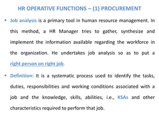 HR OPERATIVE FUNCTIONS – (1) PROCUREMENT
 Job analysis is a primary tool in human resource management. In
this method, a HR Manager tries to gather, synthesize and
implement the information available regarding the workforce in
the organization. He undertakes job analysis so as to put a
right person on right job.
 Definition: It is a systematic process used to identify the tasks,
duties, responsibilities and working conditions associated with a
job and the knowledge, skills, abilities, i.e., KSAs and other
characteristics required to perform that job.
 