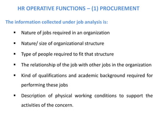 The information collected under job analysis is:
 Nature of jobs required in an organization
 Nature/ size of organizational structure
 Type of people required to fit that structure
 The relationship of the job with other jobs in the organization
 Kind of qualifications and academic background required for
performing these jobs
 Description of physical working conditions to support the
activities of the concern.
HR OPERATIVE FUNCTIONS – (1) PROCUREMENT
 