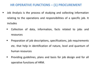 HR OPERATIVE FUNCTIONS – (1) PROCUREMENT
 Job Analysis is the process of studying and collecting information
relating to the operations and responsibilities of a specific job. It
includes
 Collection of data, information, facts related to jobs and
resources
 Preparation of job descriptions, specifications, job requirements
etc. that help in identification of nature, level and quantum of
human resources
 Providing guidelines, plans and basis for job design and for all
operative functions of HRM.
 
