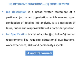  Job Description is a broad written statement of a
particular job in an organization which evolves upon
conduction of detailed job analysis. It is a narration of
tasks, duties and responsibilities of a particular position
 Job Specification is a list of a job’s (job holder’s) human
requirements like requisite educational qualifications,
work experience, skills and personality aspects.
HR OPERATIVE FUNCTIONS – (1) PROCUREMENT
JA and JD Formats
 