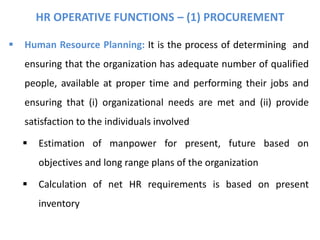 HR OPERATIVE FUNCTIONS – (1) PROCUREMENT
 Human Resource Planning: It is the process of determining and
ensuring that the organization has adequate number of qualified
people, available at proper time and performing their jobs and
ensuring that (i) organizational needs are met and (ii) provide
satisfaction to the individuals involved
 Estimation of manpower for present, future based on
objectives and long range plans of the organization
 Calculation of net HR requirements is based on present
inventory
 