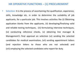 HR OPERATIVE FUNCTIONS – (1) PROCUREMENT
 Selection: It is the process of ascertaining the qualification, experience,
skills, knowledge etc. in order to determine the suitability of job
applicants, for a particular job. This involves activities like (i) Obtaining
application blanks from the applicants, (ii) developing/finalizing valid
and reliable testing techniques, (iii) formulating interview techniques,
(iv) conducting reference checks, (v) obtaining line manager &
Management’s final approval on selection (vi) sending the selected
candidates for medical examination, (vii) sending appointment letters
(and rejection letters to those who are not selected) and
(viii) employing the selected candidates who report for duty.
 