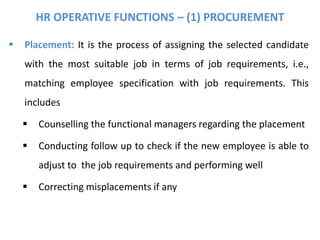 HR OPERATIVE FUNCTIONS – (1) PROCUREMENT
 Placement: It is the process of assigning the selected candidate
with the most suitable job in terms of job requirements, i.e.,
matching employee specification with job requirements. This
includes
 Counselling the functional managers regarding the placement
 Conducting follow up to check if the new employee is able to
adjust to the job requirements and performing well
 Correcting misplacements if any
 