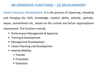Human Resource Development: It is the process of improving, moulding
and changing the skills, knowledge, creative ability, attitude, aptitude,
values, commitment etc., based on the current and future organizational
requirement. The functions include
 Performance Management & Appraisal
 Training & Development
 Management Development
 Career Planning and Development
 Internal Mobility
 Transfer
 Promotion
 Demotion
HR OPERATIVE FUNCTIONS – (2) DEVELOPMENT
 