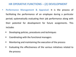 HR OPERATIVE FUNCTIONS – (2) DEVELOPMENT
 Performance Management & Appraisal: It is the process of
facilitating the performance of an employee during a particular
period; systematically evaluating their job performance along with
their potential for development for future assignments. This
includes
 Developing policies, procedures and techniques
 Coordinating with the functional managers
 Monitoring and maintaining the execution of the process
 Evaluating the effectiveness of the various initiatives related to
the process
 