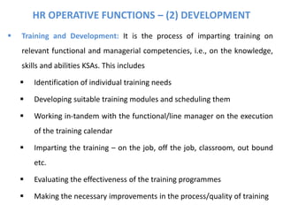 HR OPERATIVE FUNCTIONS – (2) DEVELOPMENT
 Training and Development: It is the process of imparting training on
relevant functional and managerial competencies, i.e., on the knowledge,
skills and abilities KSAs. This includes
 Identification of individual training needs
 Developing suitable training modules and scheduling them
 Working in-tandem with the functional/line manager on the execution
of the training calendar
 Imparting the training – on the job, off the job, classroom, out bound
etc.
 Evaluating the effectiveness of the training programmes
 Making the necessary improvements in the process/quality of training
 