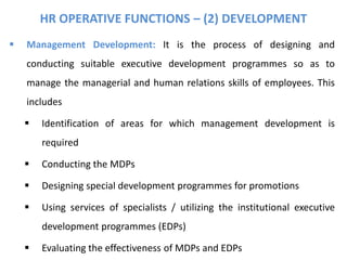 HR OPERATIVE FUNCTIONS – (2) DEVELOPMENT
 Management Development: It is the process of designing and
conducting suitable executive development programmes so as to
manage the managerial and human relations skills of employees. This
includes
 Identification of areas for which management development is
required
 Conducting the MDPs
 Designing special development programmes for promotions
 Using services of specialists / utilizing the institutional executive
development programmes (EDPs)
 Evaluating the effectiveness of MDPs and EDPs
 