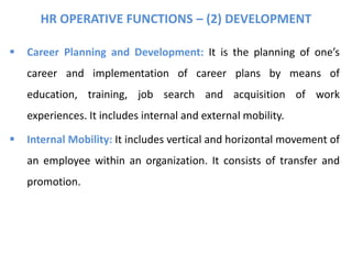 HR OPERATIVE FUNCTIONS – (2) DEVELOPMENT
 Career Planning and Development: It is the planning of one’s
career and implementation of career plans by means of
education, training, job search and acquisition of work
experiences. It includes internal and external mobility.
 Internal Mobility: It includes vertical and horizontal movement of
an employee within an organization. It consists of transfer and
promotion.
 