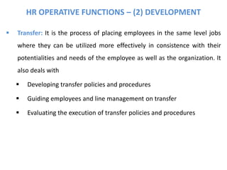 HR OPERATIVE FUNCTIONS – (2) DEVELOPMENT
 Transfer: It is the process of placing employees in the same level jobs
where they can be utilized more effectively in consistence with their
potentialities and needs of the employee as well as the organization. It
also deals with
 Developing transfer policies and procedures
 Guiding employees and line management on transfer
 Evaluating the execution of transfer policies and procedures
 