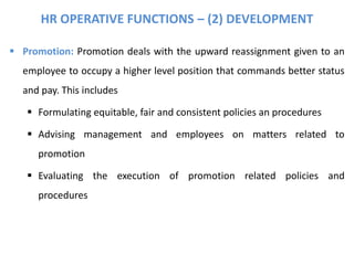 HR OPERATIVE FUNCTIONS – (2) DEVELOPMENT
 Promotion: Promotion deals with the upward reassignment given to an
employee to occupy a higher level position that commands better status
and pay. This includes
 Formulating equitable, fair and consistent policies an procedures
 Advising management and employees on matters related to
promotion
 Evaluating the execution of promotion related policies and
procedures
 