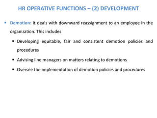 HR OPERATIVE FUNCTIONS – (2) DEVELOPMENT
 Demotion: It deals with downward reassignment to an employee in the
organization. This includes
 Developing equitable, fair and consistent demotion policies and
procedures
 Advising line managers on matters relating to demotions
 Oversee the implementation of demotion policies and procedures
 