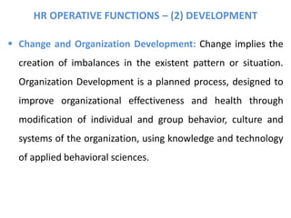 HR OPERATIVE FUNCTIONS – (2) DEVELOPMENT
 Change and Organization Development: Change implies the
creation of imbalances in the existent pattern or situation.
Organization Development is a planned process, designed to
improve organizational effectiveness and health through
modification of individual and group behavior, culture and
systems of the organization, using knowledge and technology
of applied behavioral sciences.
 