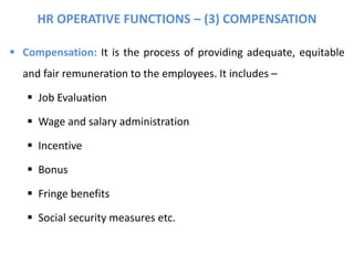 HR OPERATIVE FUNCTIONS – (3) COMPENSATION
 Compensation: It is the process of providing adequate, equitable
and fair remuneration to the employees. It includes –
 Job Evaluation
 Wage and salary administration
 Incentive
 Bonus
 Fringe benefits
 Social security measures etc.
 