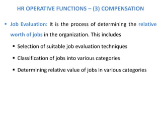 HR OPERATIVE FUNCTIONS – (3) COMPENSATION
 Job Evaluation: It is the process of determining the relative
worth of jobs in the organization. This includes
 Selection of suitable job evaluation techniques
 Classification of jobs into various categories
 Determining relative value of jobs in various categories
 
