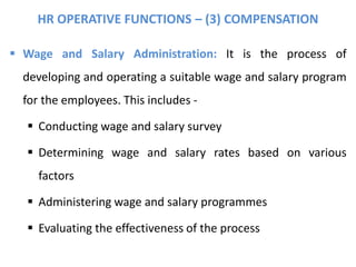HR OPERATIVE FUNCTIONS – (3) COMPENSATION
 Wage and Salary Administration: It is the process of
developing and operating a suitable wage and salary program
for the employees. This includes -
 Conducting wage and salary survey
 Determining wage and salary rates based on various
factors
 Administering wage and salary programmes
 Evaluating the effectiveness of the process
 