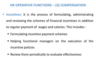 HR OPERATIVE FUNCTIONS – (3) COMPENSATION
 Incentives: It is the process of formulating, administrating
and reviewing the schemes of financial incentives in addition
to regular payment of wages and salaries. This includes -
 Formulating incentive payment schemes
 Helping functional managers on the execution of the
incentive policies
 Review them periodically to evaluate effectiveness
 