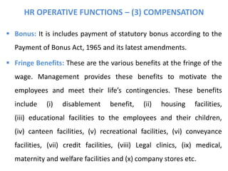 HR OPERATIVE FUNCTIONS – (3) COMPENSATION
 Bonus: It is includes payment of statutory bonus according to the
Payment of Bonus Act, 1965 and its latest amendments.
 Fringe Benefits: These are the various benefits at the fringe of the
wage. Management provides these benefits to motivate the
employees and meet their life’s contingencies. These benefits
include (i) disablement benefit, (ii) housing facilities,
(iii) educational facilities to the employees and their children,
(iv) canteen facilities, (v) recreational facilities, (vi) conveyance
facilities, (vii) credit facilities, (viii) Legal clinics, (ix) medical,
maternity and welfare facilities and (x) company stores etc.
 