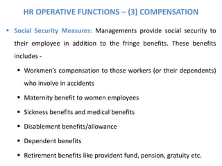 HR OPERATIVE FUNCTIONS – (3) COMPENSATION
 Social Security Measures: Managements provide social security to
their employee in addition to the fringe benefits. These benefits
includes -
 Workmen’s compensation to those workers (or their dependents)
who involve in accidents
 Maternity benefit to women employees
 Sickness benefits and medical benefits
 Disablement benefits/allowance
 Dependent benefits
 Retirement benefits like provident fund, pension, gratuity etc.
 