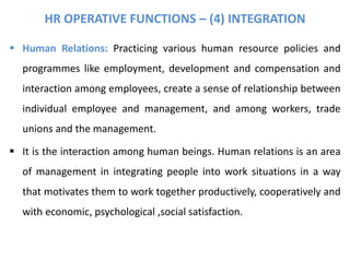 HR OPERATIVE FUNCTIONS – (4) INTEGRATION
 Human Relations: Practicing various human resource policies and
programmes like employment, development and compensation and
interaction among employees, create a sense of relationship between
individual employee and management, and among workers, trade
unions and the management.
 It is the interaction among human beings. Human relations is an area
of management in integrating people into work situations in a way
that motivates them to work together productively, cooperatively and
with economic, psychological ,social satisfaction.
 