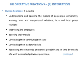 HR OPERATIVE FUNCTIONS – (4) INTEGRATION
 Human Relations: It includes
 Understanding and applying the models of perception, personality,
learning, intra and interpersonal relations, intra and inter group
relations
 Motivating the employees
 Boosting their morale
 Developing their communication skills
 Developing their leadership skills
 Redressing the employee grievances properly and in time by means
of a well formulated grievance procedure. continued
 