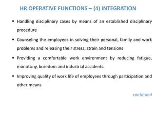 HR OPERATIVE FUNCTIONS – (4) INTEGRATION
 Handling disciplinary cases by means of an established disciplinary
procedure
 Counseling the employees in solving their personal, family and work
problems and releasing their stress, strain and tensions
 Providing a comfortable work environment by reducing fatigue,
monotony, boredom and industrial accidents.
 Improving quality of work life of employees through participation and
other means
continued
 