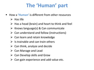  How a ‘Human’ is different from other resources
 Has life
 Has a head (brain) and heart to think and feel
 Knows language(s) & Can communicate
 Can understand and follow (instructions)
 Can learn and retain knowledge
 Is trainable and can train others
 Can think, analyze and decide
 Can Manage and Lead
 Can Develop skills and Grow
 Can gain experience and add value etc.
The ‘Human’ part
 