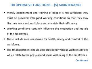 HR OPERATIVE FUNCTIONS – (5) MAINTENANCE
 Merely appointment and training of people is not sufficient; they
must be provided with good working conditions so that they may
like their work and workplace and maintain their efficiency.
 Working conditions certainly influence the motivation and morale
of the employees.
 These include measures taken for health, safety, and comfort of the
workforce.
 The HR department should also provide for various welfare services
which relate to the physical and social well-being of the employees.
Continued
 