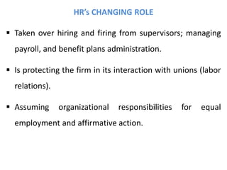 HR’s CHANGING ROLE
 Taken over hiring and firing from supervisors; managing
payroll, and benefit plans administration.
 Is protecting the firm in its interaction with unions (labor
relations).
 Assuming organizational responsibilities for equal
employment and affirmative action.
 