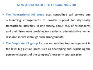NEW APPROACHES TO ORGANIZING HR
 The Transactional HR group uses centralized call centers and
outsourcing arrangements to provide support for day-to-day
transactional activities. In one survey, about 75% of respondents
said their firms were providing transactional, administrative human
resource services through such arrangements.
 The Corporate HR group focuses on assisting top management in
top level big picture issues such as developing and explaining the
personnel aspects of the company’s long-term strategic plan.
 