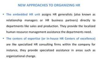 NEW APPROACHES TO ORGANIZING HR
 The embedded HR unit assigns HR generalists (also known as
relationship managers or HR business partners) directly to
departments like sales and production. They provide the localized
human resource management assistance the departments need.
 The centers of expertise (or In-house HR Centers of excellence)
are like specialized HR consulting firms within the company for
instance, they provide specialized assistance in areas such as
organizational change.
 