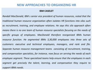 IBM CASELET
Randall MacDonald, IBM s senior vice president of human resources, noted that the
traditional human resource organization often isolates HR functions into silos such
as recruitment, training, and employee relations. He says this silo approach often
means there is no one team of human resource specialists focusing on the needs of
specific groups of employees. MacDonald therefore reorganized IBMs human
resource function. He segmented IBMs 3,30,000 employees into three sets of
customers: executive and technical employees, managers, and rank and file.
Separate human resource management teams consisting of recruitment, training,
and compensation specialists, for instance, now focus on serving the needs of each
employee segment. These specialized teams help ensure that the employees in each
segment get precisely the talent, learning, and compensation they require to
support IBMs needs.
NEW APPROACHES TO ORGANIZING HR
 