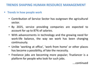  Trends in how people work
• Contribution of Service Sector has outgrown the agricultural
sector.
• By 2025, service providing companies are expected to
account for up to 87% of salaries.
• With advancements in technology and the growing need for
work-life balance, the way we work has been changing
continuously.
• Unlike ‘working at office’, ‘work from home’ or other places
has become a possibility, of late the necessity.
• Freelance jobs are becoming more popular; Truelancer is a
platform for people who look for such jobs.
….continued
TRENDS SHAPING HUMAN RESOURCE MANAGEMENT
 