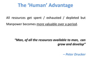 The ‘Human’ Advantage
All resources get spent / exhausted / depleted but
Manpower becomes more valuable over a period.
“Man, of all the resources available to man, can
grow and develop”
– Peter Drucker
 