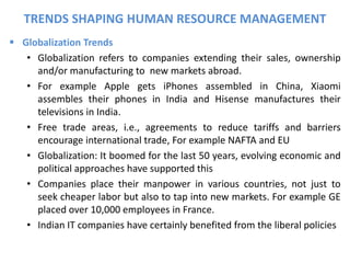  Globalization Trends
• Globalization refers to companies extending their sales, ownership
and/or manufacturing to new markets abroad.
• For example Apple gets iPhones assembled in China, Xiaomi
assembles their phones in India and Hisense manufactures their
televisions in India.
• Free trade areas, i.e., agreements to reduce tariffs and barriers
encourage international trade, For example NAFTA and EU
• Globalization: It boomed for the last 50 years, evolving economic and
political approaches have supported this
• Companies place their manpower in various countries, not just to
seek cheaper labor but also to tap into new markets. For example GE
placed over 10,000 employees in France.
• Indian IT companies have certainly benefited from the liberal policies
TRENDS SHAPING HUMAN RESOURCE MANAGEMENT
 