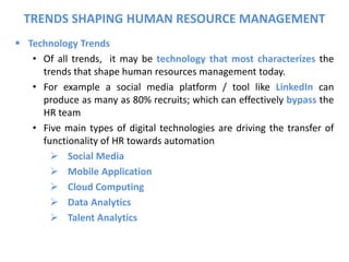  Technology Trends
• Of all trends, it may be technology that most characterizes the
trends that shape human resources management today.
• For example a social media platform / tool like LinkedIn can
produce as many as 80% recruits; which can effectively bypass the
HR team
• Five main types of digital technologies are driving the transfer of
functionality of HR towards automation
 Social Media
 Mobile Application
 Cloud Computing
 Data Analytics
 Talent Analytics
TRENDS SHAPING HUMAN RESOURCE MANAGEMENT
 