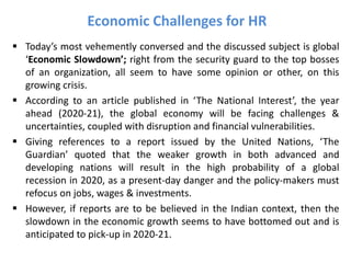  Today’s most vehemently conversed and the discussed subject is global
‘Economic Slowdown’; right from the security guard to the top bosses
of an organization, all seem to have some opinion or other, on this
growing crisis.
 According to an article published in ‘The National Interest’, the year
ahead (2020-21), the global economy will be facing challenges &
uncertainties, coupled with disruption and financial vulnerabilities.
 Giving references to a report issued by the United Nations, ‘The
Guardian’ quoted that the weaker growth in both advanced and
developing nations will result in the high probability of a global
recession in 2020, as a present-day danger and the policy-makers must
refocus on jobs, wages & investments.
 However, if reports are to be believed in the Indian context, then the
slowdown in the economic growth seems to have bottomed out and is
anticipated to pick-up in 2020-21.
Economic Challenges for HR
 