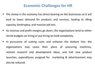  The slump in the economy has direct bearing on the businesses as it will
lead to lower demand for products and services, leading to idling
capacity, bankruptcy, and massive job loss.
 As revenue and profit margins go down, the organizations tend to either
shrink budgets on hiring or put hiring on hold completely.
 In pursuance of cutting costs and enhance the bottom line, the
organizations may cease their plans of procuring machines,
restrain research and development ideas, and halt new product
launches, expenditures assigned for marketing & advertisement may
also be reduced.
Economic Challenges for HR
 