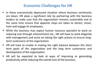 Economic Challenges for HR
 In these economically depressed situation where business sentiments
are down, HR plays a significant role by partnering with the business
leaders to make sure that the organization remains sustainable and at
the same time ensure that apposite steps are taken to attract, retain,
train and engage its employees.
 While the business may expect human resource specialist to work on
reducing cost through retrenchment etc., HR will have to work diligently
with management and assist on taking the right actions to ensure long-
term sustenance of the organization.
 HR will have to enable in making the right balance between the short
term goals of the organization and the long term sustenance and
development of the organization.
 HR will be expected to look at ways of improving or generating
productivity while reducing the overall cost of the business.
 