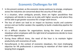  In the present context, as the economic slump continues to emerge, employees
across the industries are concerned about the security of their jobs.
 In a situation, when ambiguity prevails, there are higher possibilities that
employees will decide to move on to jobs with higher security and where they
will be able to get greater assurance for a longer work tenure.
 The loss of talent can lead to an impact on business results and customer
service and can further weaken the capability to build a leadership pipeline for
the future.
 It’s a difficult situation for organizations during the times of economic
slowdown when employees with the right kind of competencies decide to move
out of the organization.
 During these difficult times, the need of the hour is to maintain higher
productivity with economies of scale.
 Henceforward, in the context of economic slowdown, the most challenging
objective for HR professionals is concerning to retention of their talent and
keeping them engaged.
Economic Challenges for HR
 
