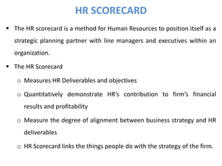  The HR scorecard is a method for Human Resources to position itself as a
strategic planning partner with line managers and executives within an
organization.
 The HR Scorecard
o Measures HR Deliverables and objectives
o Quantitatively demonstrate HR’s contribution to firm’s financial
results and profitability
o Measure the degree of alignment between business strategy and HR
deliverables
o HR Scorecard links the things people do with the strategy of the firm.
HR SCORECARD
 