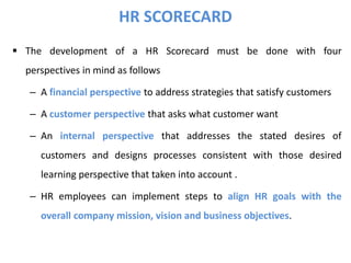  The development of a HR Scorecard must be done with four
perspectives in mind as follows
– A financial perspective to address strategies that satisfy customers
– A customer perspective that asks what customer want
– An internal perspective that addresses the stated desires of
customers and designs processes consistent with those desired
learning perspective that taken into account .
– HR employees can implement steps to align HR goals with the
overall company mission, vision and business objectives.
HR SCORECARD
 