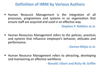  Human Resource Management is the integration of all
processes, programmes and systems in an organization that
ensure staff are acquired and used in an effective way.
- Stephen P. Robbins et al.
 Human Resources Management refers to the policies, practices
and systems that influence employee’s behavior, attitudes and
performance.
- Gomez-Mejia et al.
 Human Resource Management refers to attracting, developing
and maintaining an effective workforce.
- Ronald J Ebert and Ricky W. Griffin
Definition of HRM by Various Authors
 
