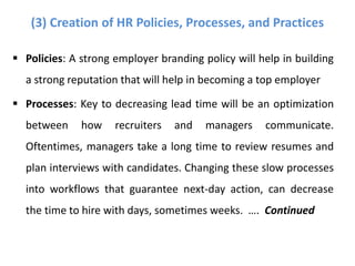  Policies: A strong employer branding policy will help in building
a strong reputation that will help in becoming a top employer
 Processes: Key to decreasing lead time will be an optimization
between how recruiters and managers communicate.
Oftentimes, managers take a long time to review resumes and
plan interviews with candidates. Changing these slow processes
into workflows that guarantee next-day action, can decrease
the time to hire with days, sometimes weeks. …. Continued
(3) Creation of HR Policies, Processes, and Practices
 