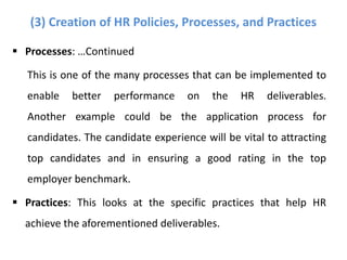  Processes: …Continued
This is one of the many processes that can be implemented to
enable better performance on the HR deliverables.
Another example could be the application process for
candidates. The candidate experience will be vital to attracting
top candidates and in ensuring a good rating in the top
employer benchmark.
 Practices: This looks at the specific practices that help HR
achieve the aforementioned deliverables.
(3) Creation of HR Policies, Processes, and Practices
 