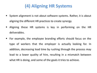  System alignment is not about software systems. Rather, it is about
aligning the different HR practices to create synergy.
 Aligning these HR systems is key in performing on the HR
deliverables.
 For example, the employee branding efforts should focus on the
type of workers that the employer is actually looking for. In
addition, decreasing lead time by rushing through the process may
lead to a lower quality of hire, resulting in a mismatch between
what HR is doing, and some of the goals it tries to achieve.
(4) Aligning HR Systems
 