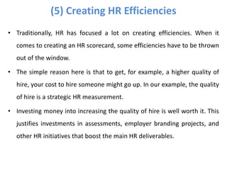 • Traditionally, HR has focused a lot on creating efficiencies. When it
comes to creating an HR scorecard, some efficiencies have to be thrown
out of the window.
• The simple reason here is that to get, for example, a higher quality of
hire, your cost to hire someone might go up. In our example, the quality
of hire is a strategic HR measurement.
• Investing money into increasing the quality of hire is well worth it. This
justifies investments in assessments, employer branding projects, and
other HR initiatives that boost the main HR deliverables.
(5) Creating HR Efficiencies
 