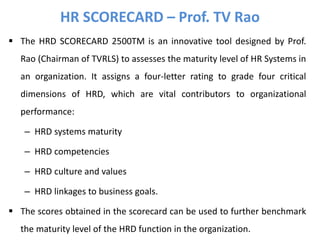  The HRD SCORECARD 2500TM is an innovative tool designed by Prof.
Rao (Chairman of TVRLS) to assesses the maturity level of HR Systems in
an organization. It assigns a four-letter rating to grade four critical
dimensions of HRD, which are vital contributors to organizational
performance:
– HRD systems maturity
– HRD competencies
– HRD culture and values
– HRD linkages to business goals.
 The scores obtained in the scorecard can be used to further benchmark
the maturity level of the HRD function in the organization.
HR SCORECARD – Prof. TV Rao
 